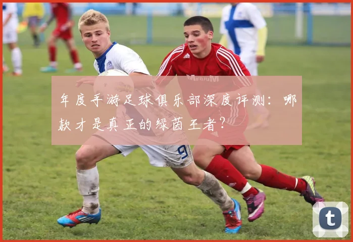 年度手游足球俱乐部深度评测：哪款才是真正的绿茵王者？