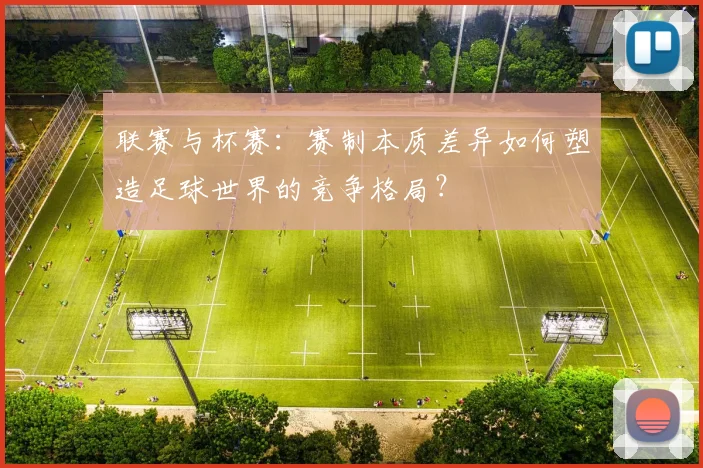联赛与杯赛：赛制本质差异如何塑造足球世界的竞争格局？